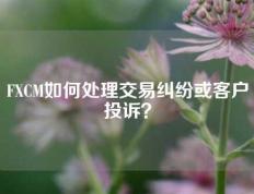 FXCM如何处理交易纠纷或客户投诉？