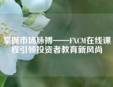 掌握市场脉搏——FXCM在线课程引领投资者教育新风尚