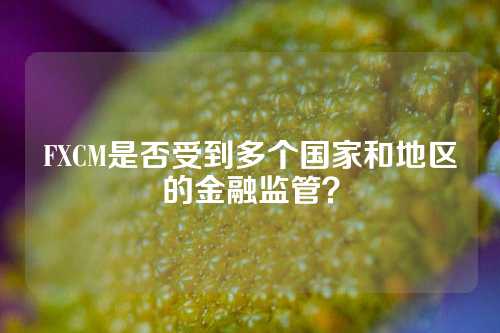 FXCM是否受到多个国家和地区的金融监管？