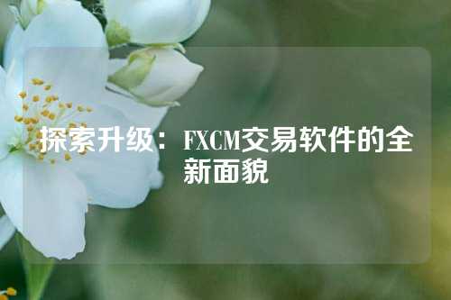 探索升级：FXCM交易软件的全新面貌