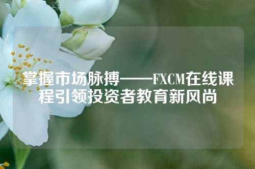 掌握市场脉搏——FXCM在线课程引领投资者教育新风尚