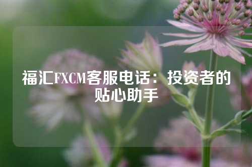 福汇FXCM客服电话：投资者的贴心助手