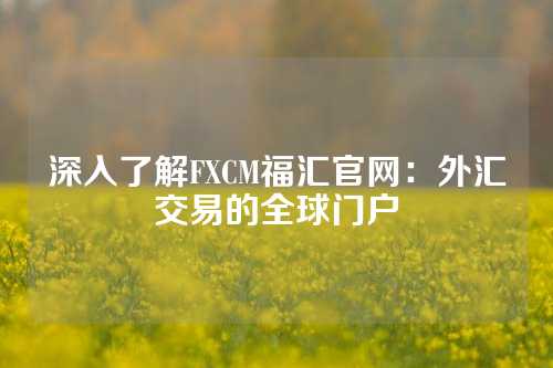 深入了解FXCM福汇官网：外汇交易的全球门户