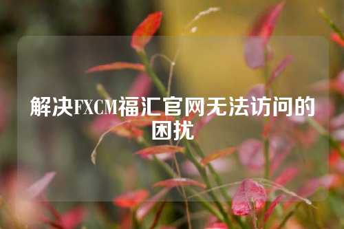 解决FXCM福汇官网无法访问的困扰