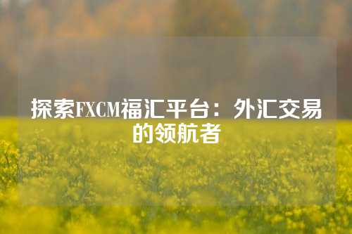 探索FXCM福汇平台：外汇交易的领航者