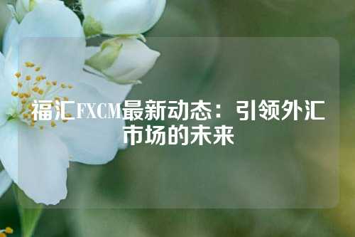 福汇FXCM最新动态：引领外汇市场的未来